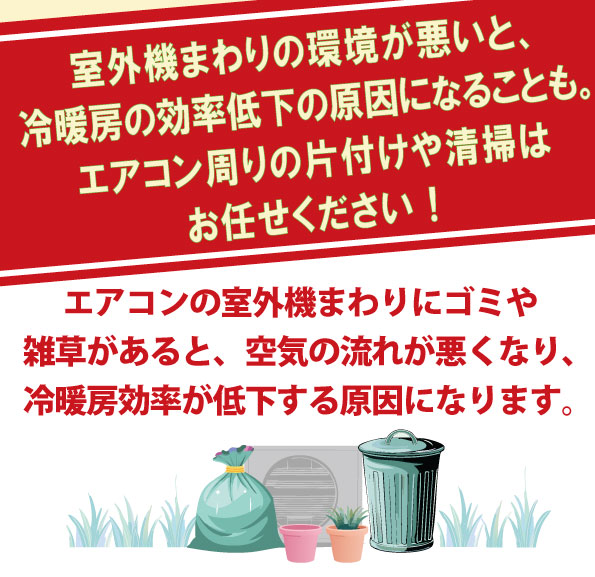 室外機まわりの環境が悪いと、冷暖房の効率低下の原因になることも。エアコン周りの片付けや清掃はお任せください！